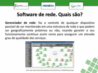 Software de rede. Quais são?
Gerenciador de rede: faz o controle de qualquer dispositivo
passível de ser monitorado em uma estrutura de rede e que podem
ser geograficamente próximos ou não, visando garantir o seu
funcionamento contínuo assim como para assegurar um elevado
grau de qualidade dos serviços.
Fonte: https://desmontacia.files.wordpress.com/2010/07/thumb_1276008226-figura4.jpg
 