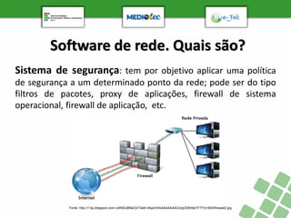 Software de rede. Quais são?
Sistema de segurança: tem por objetivo aplicar uma política
de segurança a um determinado ponto da rede; pode ser do tipo
filtros de pacotes, proxy de aplicações, firewall de sistema
operacional, firewall de aplicação, etc.
Fonte: http://1.bp.blogspot.com/-oI4NDuBNeCk/Tde6-n9qeII/AAAAAAAAAOo/gOEBrMpTFTY/s1600/firewall2.jpg
 