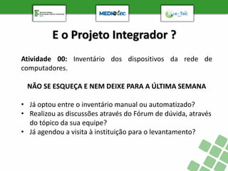 E o Projeto Integrador ?
Atividade 00: Inventário dos dispositivos da rede de
computadores.
NÃO SE ESQUEÇA E NEM DEIXE PARA A ÚLTIMA SEMANA
• Já optou entre o inventário manual ou automatizado?
• Realizou as discussões através do Fórum de dúvida, através
do tópico da sua equipe?
• Já agendou a visita à instituição para o levantamento?
 