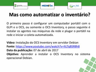 Mas como automatizar o inventário?
O primeiro passo é configurar um computador portátil com o
GLPI e o OCS, ou somente o OCS Inventory, o passo seguinte é
instalar os agentes nas máquinas da rede e plugar o portátil na
rede e iniciar a coleta automatizada.
Vídeo: Instalação do OCS Inventory em servidor Debian
Fonte: https://www.youtube.com/watch?v=ltLTqBSR8h8
Data da publicação: 07 de abril de 2017
Objetivo: Aprender a instalar o OCS Inventory no sistema
operacional Debian.
 