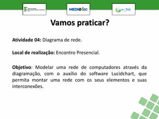 Vamos praticar?
Atividade 04: Diagrama de rede.
Local de realização: Encontro Presencial.
Objetivo: Modelar uma rede de computadores através da
diagramação, com o auxílio do software Lucidchart, que
permita montar uma rede com os seus elementos e suas
interconexões.
 