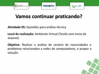 Vamos continuar praticando?
Atividade 05: Questões para análise técnica
Objetivo: Realizar a análise de cenário de necessidades e
problemas relacionados a redes de computadores, e propor a
solução.
Local de realização: Ambiente Virtual (Tarefa com envio de
arquivo).
 