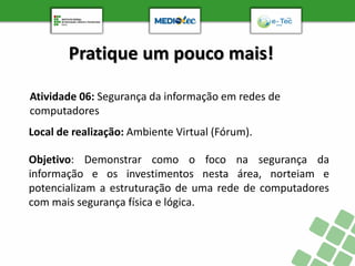 Pratique um pouco mais!
Atividade 06: Segurança da informação em redes de
computadores
Objetivo: Demonstrar como o foco na segurança da
informação e os investimentos nesta área, norteiam e
potencializam a estruturação de uma rede de computadores
com mais segurança física e lógica.
Local de realização: Ambiente Virtual (Fórum).
 