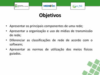 Objetivos
• Apresentar os principais componentes de uma rede;
• Apresentar a organização e uso de mídias de transmissão
de rede;
• Diferenciar as classificações de rede de acordo com o
software;
• Apresentar as normas de utilização dos meios físicos
guiados.
 