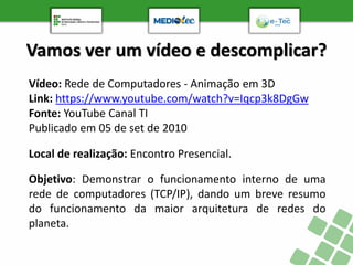 Vamos ver um vídeo e descomplicar?
Vídeo: Rede de Computadores - Animação em 3D
Link: https://www.youtube.com/watch?v=Iqcp3k8DgGw
Fonte: YouTube Canal TI
Publicado em 05 de set de 2010
Objetivo: Demonstrar o funcionamento interno de uma
rede de computadores (TCP/IP), dando um breve resumo
do funcionamento da maior arquitetura de redes do
planeta.
Local de realização: Encontro Presencial.
 