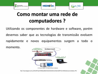 Como montar uma rede de
computadores ?
Utilizando os componentes de hardware e software, porém
devemos saber que as tecnologias de transmissão evoluem
rapidamente e novos equipamentos surgem a todo o
momento.
http://4.bp.blogspot.com/-gYStrc5PzVg/TbRE9jUd8QI/AAAAAAAAACs/mfeZnsWRTsI/s1600/estrutura+wireless.JPG
 