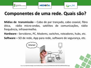 Componentes de uma rede. Quais são?
Mídias de transmissão – Cabo de par trançado, cabo coaxial, fibra
ótica, rádio micro-ondas, satélites de comunicações, rádio
frequência, infravermelho.
Hardware - Servidores, PC, Modems, switches, roteadores, hubs, etc.
Software – SO de rede, App para rede, software de segurança, etc.
Fonte: http://opentecnologia.com/media/menu-servico/22074bbb18cd1d07d555df695be6fa63.jpg
 