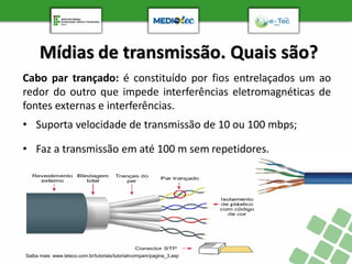 Mídias de transmissão. Quais são?
Saiba mais: www.teleco.com.br/tutoriais/tutorialrcompam/pagina_3.asp
Cabo par trançado: é constituído por fios entrelaçados um ao
redor do outro que impede interferências eletromagnéticas de
fontes externas e interferências.
• Suporta velocidade de transmissão de 10 ou 100 mbps;
• Faz a transmissão em até 100 m sem repetidores.
 