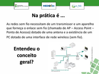 Na prática é ...
As redes sem fio necessitam de um transmissor e um aparelho
que forneça o enlace sem fio (chamado de AP – Access Point –
Ponto de Acesso) dotado de uma antena e a existência de um
PC dotado de uma interface de rede wireless (sem fio).
Fonte:
Livro-texto
Redes
de
Computadores,
p.
19.
Entendeu o
conceito
geral?
 