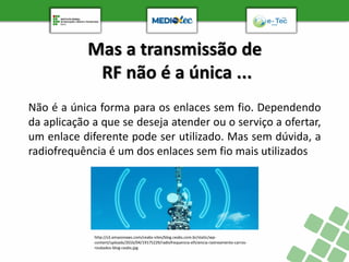 Mas a transmissão de
RF não é a única ...
http://s3.amazonaws.com/ceabs-sites/blog.ceabs.com.br/static/wp-
content/uploads/2016/04/19175229/radiofrequencia-eficiencia-rastreamento-carros-
roubados-blog-ceabs.jpg
Não é a única forma para os enlaces sem fio. Dependendo
da aplicação a que se deseja atender ou o serviço a ofertar,
um enlace diferente pode ser utilizado. Mas sem dúvida, a
radiofrequência é um dos enlaces sem fio mais utilizados
 