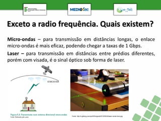 Exceto a radio frequência. Quais existem?
Micro-ondas – para transmissão em distâncias longas, o enlace
micro-ondas é mais eficaz, podendo chegar a taxas de 1 Gbps.
Laser – para transmissão em distâncias entre prédios diferentes,
porém com visada, é o sinal óptico sob forma de laser.
Fonte: http://s.glbimg.com/po/tt/f/original/2012/05/04/laser-verde-hero.jpg
 