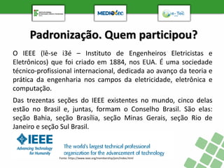 Padronização. Quem participou?
O IEEE (lê-se i3é – Instituto de Engenheiros Eletricistas e
Eletrônicos) que foi criado em 1884, nos EUA. É uma sociedade
técnico-profissional internacional, dedicada ao avanço da teoria e
prática da engenharia nos campos da eletricidade, eletrônica e
computação.
Das trezentas seções do IEEE existentes no mundo, cinco delas
estão no Brasil e, juntas, formam o Conselho Brasil. São elas:
seção Bahia, seção Brasília, seção Minas Gerais, seção Rio de
Janeiro e seção Sul Brasil.
Fonte: https://www.ieee.org/membership/join/index.html
 