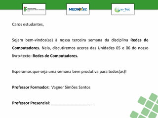 Caros estudantes,
Sejam bem-vindos(as) à nossa terceira semana da disciplina Redes de
Computadores. Nela, discutiremos acerca das Unidades 05 e 06 do nosso
livro-texto: Redes de Computadores.
Esperamos que seja uma semana bem produtiva para todos(as)!
Professor Formador: Vagner Simões Santos
Professor Presencial: __________________.
 