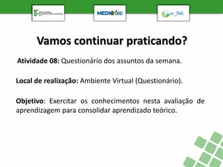 Vamos continuar praticando?
Atividade 08: Questionário dos assuntos da semana.
Objetivo: Exercitar os conhecimentos nesta avaliação de
aprendizagem para consolidar aprendizado teórico.
Local de realização: Ambiente Virtual (Questionário).
 