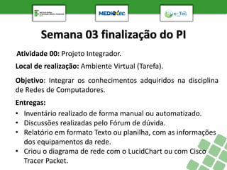Semana 03 finalização do PI
Atividade 00: Projeto Integrador.
Objetivo: Integrar os conhecimentos adquiridos na disciplina
de Redes de Computadores.
Entregas:
• Inventário realizado de forma manual ou automatizado.
• Discussões realizadas pelo Fórum de dúvida.
• Relatório em formato Texto ou planilha, com as informações
dos equipamentos da rede.
• Criou o diagrama de rede com o LucidChart ou com Cisco
Tracer Packet.
Local de realização: Ambiente Virtual (Tarefa).
 