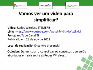 Vamos ver um vídeo para
simplificar?
Objetivo: Demonstrar e consolidar os conceitos que serão
abordados em sala sobre as Redes Wireless .
Local de realização: Encontro presencial
Vídeo: Redes Wireless ETEMERB
Link: https://www.youtube.com/watch?v=St-HWtvJkkM
Fonte: YouTube Canal TI
Publicado em 28 de nov de 2011
 