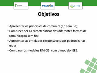 Objetivos
• Apresentar os princípios de comunicação sem fio;
• Compreender as características das diferentes formas de
comunicação sem fio;
• Apresentar as entidades responsáveis por padronizar as
redes;
• Comparar os modelos RM-OSI com o modelo IEEE.
 