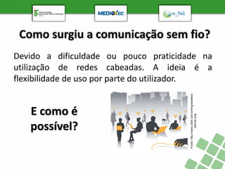 Como surgiu a comunicação sem fio?
Devido a dificuldade ou pouco praticidade na
utilização de redes cabeadas. A ideia é a
flexibilidade de uso por parte do utilizador.
Fonte:
http://www.cddit.com.br/img/wireless-
banner.png
E como é
possível?
 