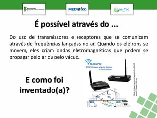 É possível através do ...
Do uso de transmissores e receptores que se comunicam
através de frequências lançadas no ar. Quando os elétrons se
movem, eles criam ondas eletromagnéticas que podem se
propagar pelo ar ou pelo vácuo.
https://i.ebayimg.com/images/g/EucAAOS
wA3dYZQsa/s-l300.jpg
E como foi
inventado(a)?
 