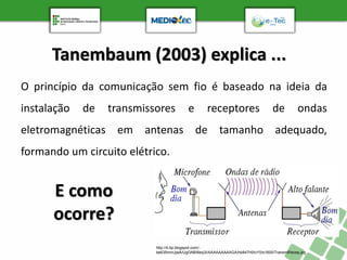 Tanembaum (2003) explica ...
O princípio da comunicação sem fio é baseado na ideia da
instalação de transmissores e receptores de ondas
eletromagnéticas em antenas de tamanho adequado,
formando um circuito elétrico.
http://4.bp.blogspot.com/-
be635mmJjwA/UgGNBI6eq3I/AAAAAAAAAGA/hb847H0IvY0/s1600/TransmiRecep.jpg
E como
ocorre?
 