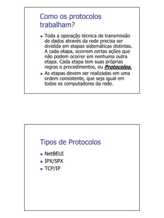 Como os protocolos
trabalham?
 Toda a operação técnica de transmissão
 de dados através da rede precisa ser
 dividida em etapas sistemáticas distintas.
 A cada etapa, ocorrem certas ações que
 não podem ocorrer em nenhuma outra
 etapa. Cada etapa tem suas próprias
 regras e procedimentos, ou Protocolos.
 As etapas devem ser realizadas em uma
 ordem consistente, que seja igual em
 todos os computadores da rede.




Tipos de Protocolos
 NetBEUI
 IPX/SPX
 TCP/IP
 