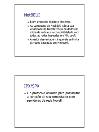 NetBEUI
   É um protocolo rápido e eficiente.
   As vantagens do NetBEUI são a sua
   velocidade de transferência de dados na
   mídia da rede e sua compatibilidade com
   todas as redes baseadas em Microsoft.
   A maior desvantagem é que ele se limita
   ás redes baseadas em Microsoft.




IPX/SPX
 É o protocolo utilizado para possibilitar
 a conexão do seu computador com
 servidores de rede Novell.
 