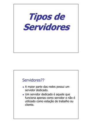 Tipos de
Servidores




Servidores??
 A maior parte das redes possui um
 servidor dedicado.
 Um servidor dedicado é aquele que
 funciona apenas como servidor e não é
 utilizado como estação de trabalho ou
 cliente.
 