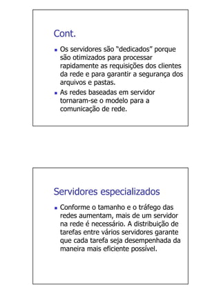 Cont.
 Os servidores são “dedicados” porque
 são otimizados para processar
 rapidamente as requisições dos clientes
 da rede e para garantir a segurança dos
 arquivos e pastas.
 As redes baseadas em servidor
 tornaram-se o modelo para a
 comunicação de rede.




Servidores especializados
 Conforme o tamanho e o tráfego das
 redes aumentam, mais de um servidor
 na rede é necessário. A distribuição de
 tarefas entre vários servidores garante
 que cada tarefa seja desempenhada da
 maneira mais eficiente possível.
 
