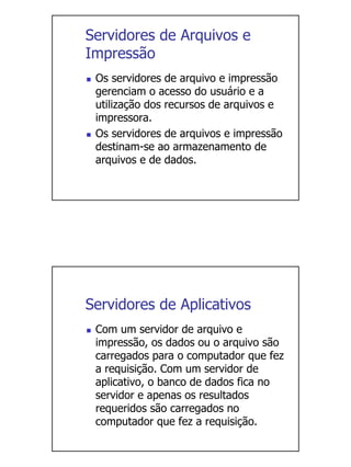 Servidores de Arquivos e
Impressão
 Os servidores de arquivo e impressão
 gerenciam o acesso do usuário e a
 utilização dos recursos de arquivos e
 impressora.
 Os servidores de arquivos e impressão
 destinam-se ao armazenamento de
 arquivos e de dados.




Servidores de Aplicativos
 Com um servidor de arquivo e
 impressão, os dados ou o arquivo são
 carregados para o computador que fez
 a requisição. Com um servidor de
 aplicativo, o banco de dados fica no
 servidor e apenas os resultados
 requeridos são carregados no
 computador que fez a requisição.
 