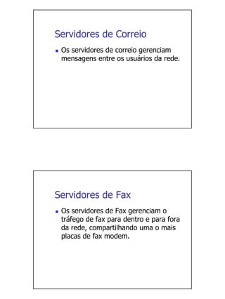 Servidores de Correio
 Os servidores de correio gerenciam
 mensagens entre os usuários da rede.




Servidores de Fax
 Os servidores de Fax gerenciam o
 tráfego de fax para dentro e para fora
 da rede, compartilhando uma o mais
 placas de fax modem.
 