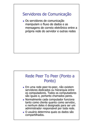 Servidores de Comunicação
 Os servidores de comunicação
 manipulam o fluxo de dados e as
 mensagens de correio eletrônico entre a
 própria rede do servidor e outras redes




 Rede Peer To Peer (Ponto a
           Ponto)
 Em uma rede peer-to-peer, não existem
 servidores dedicados ou hierarquia entre
 os computadores. Todos os computadores
 são iguais e, portanto chamados pares.
 Normalmente cada computador funciona
 tanto como cliente quanto como servidor,
 e nenhum deles é designado para ser um
 administrador responsável por toda rede.
 O usuário determina quais os dados são
 compartilhados.
 