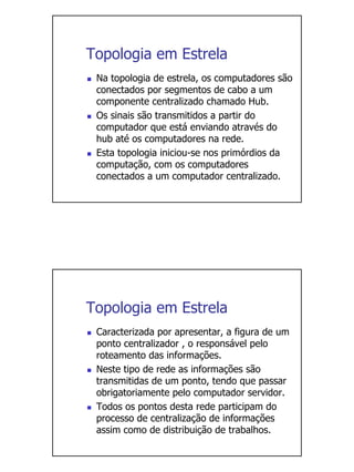 Topologia em Estrela
 Na topologia de estrela, os computadores são
 conectados por segmentos de cabo a um
 componente centralizado chamado Hub.
 Os sinais são transmitidos a partir do
 computador que está enviando através do
 hub até os computadores na rede.
 Esta topologia iniciou-se nos primórdios da
 computação, com os computadores
 conectados a um computador centralizado.




Topologia em Estrela
 Caracterizada por apresentar, a figura de um
 ponto centralizador , o responsável pelo
 roteamento das informações.
 Neste tipo de rede as informações são
 transmitidas de um ponto, tendo que passar
 obrigatoriamente pelo computador servidor.
 Todos os pontos desta rede participam do
 processo de centralização de informações
 assim como de distribuição de trabalhos.
 
