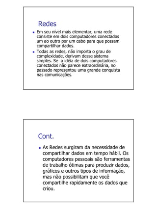 Redes
Em seu nível mais elementar, uma rede
consiste em dois computadores conectados
um ao outro por um cabo para que possam
compartilhar dados.
Todas as redes, não importa o grau de
complexidade, derivam desse sistema
simples. Se a idéia de dois computadores
conectados não parece extraordinária, no
passado representou uma grande conquista
nas comunicações.




Cont.
  As Redes surgiram da necessidade de
  compartilhar dados em tempo hábil. Os
  computadores pessoais são ferramentas
  de trabalho ótimas para produzir dados,
  gráficos e outros tipos de informação,
  mas não possibilitam que você
  compartilhe rapidamente os dados que
  criou.
 