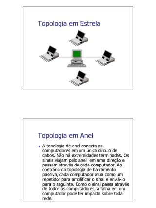 Topologia em Estrela




Topologia em Anel
 A topologia de anel conecta os
 computadores em um único círculo de
 cabos. Não há extremidades terminadas. Os
 sinais viajam pelo anel em uma direção e
 passam através de cada computador. Ao
 contrário da topologia de barramento
 passiva, cada computador atua como um
 repetidor para amplificar o sinal e enviá-lo
 para o seguinte. Como o sinal passa através
 de todos os computadores, a falha em um
 computador pode ter impacto sobre toda
 rede.
 