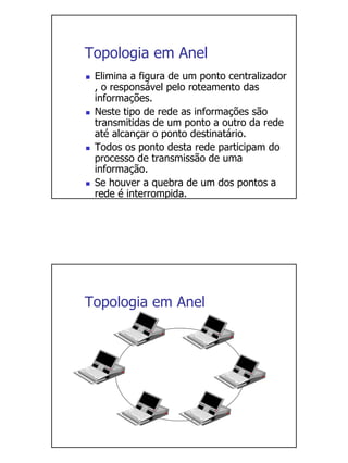 Topologia em Anel
 Elimina a figura de um ponto centralizador
 , o responsável pelo roteamento das
 informações.
 Neste tipo de rede as informações são
 transmitidas de um ponto a outro da rede
 até alcançar o ponto destinatário.
 Todos os ponto desta rede participam do
 processo de transmissão de uma
 informação.
 Se houver a quebra de um dos pontos a
 rede é interrompida.




Topologia em Anel
 