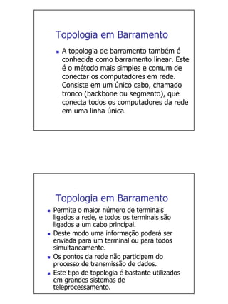 Topologia em Barramento
   A topologia de barramento também é
   conhecida como barramento linear. Este
   é o método mais simples e comum de
   conectar os computadores em rede.
   Consiste em um único cabo, chamado
   tronco (backbone ou segmento), que
   conecta todos os computadores da rede
   em uma linha única.




Topologia em Barramento
Permite o maior número de terminais
ligados a rede, e todos os terminais são
ligados a um cabo principal.
Deste modo uma informação poderá ser
enviada para um terminal ou para todos
simultaneamente.
Os pontos da rede não participam do
processo de transmissão de dados.
Este tipo de topologia é bastante utilizados
em grandes sistemas de
teleprocessamento.
 