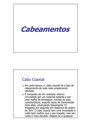 Cabeamentos




Cabo Coaxial
 Em certa época, o cabo coaxial foi o tipo de
 cabeamento de rede mais amplamente
 utilizado.
 É composto de um condutor interno
 circundado por um material isolante e por
 uma malha de blindagem. Devido às suas
 características, suporta taxas de transmissão
 mais altas, alcançando tipicamente 10
 megabits por segundo em distância de ordem
 de 1km. O cabo coaxial tem uma imunidade a
 ruído bem melhor que o par traçado, mas seu
 custo é mais elevado. Adapta-se a qualquer
 t     l i
 
