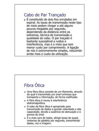Cabo de Par Trançado
 É constituído de dois fios enrolados em
 espiral. As taxas de transmissão neste tipo
 de meio podem chegar a até alguns
 poucos megabits por segundo,
 dependendo da distância entre os
 extremos, técnica de transmissão e
 qualidade do cabo. O par traçado é
 bastante susceptível a ruídos e
 interferência, mas é o meio que tem
 menor custo por comprimento. A ligação
 de nós é extremamente simples, reduzindo
 ainda mais o custo da utilização.




Fibra Ótica
 Uma fibra ótica consiste de um filamento, através
 do qual é transmitido um sinal luminoso que
 transporta a informação, de forma codificada.
 A fibra ótica é imune à interferência
 eletromagnética.
 O cabo de fibra ótica é apropriado para
 transmissão de dados a grande velocidade e alta
 capacidade, devido a ausência de atenuação e à
 pureza do sinal.
 É o mais caro de todos, atinge taxas de quase
 centenas de gibabits por segundo, transmitindo
 dados, voz e imagem.
 