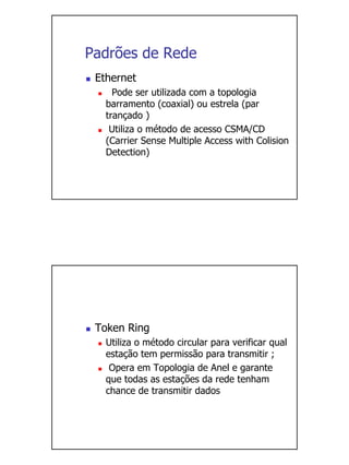 Padrões de Rede
 Ethernet
     Pode ser utilizada com a topologia
   barramento (coaxial) ou estrela (par
   trançado )
    Utiliza o método de acesso CSMA/CD
   (Carrier Sense Multiple Access with Colision
   Detection)




 Token Ring
   Utiliza o método circular para verificar qual
   estação tem permissão para transmitir ;
    Opera em Topologia de Anel e garante
   que todas as estações da rede tenham
   chance de transmitir dados
 