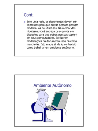 Cont.
 Sem uma rede, os documentos devem ser
 impressos para que outras pessoas possam
 modifica-los ou utilizá-los. Na melhor das
 hipóteses, você entrega os arquivos em
 disquetes para que outras pessoas copiem
 em seus computadores. Se fizerem
 modificações no documento, não há como
 mescla-las. Isto era, e ainda é, conhecido
 como trabalhar em ambiente autônomo.




      Ambiente Autônomo
 