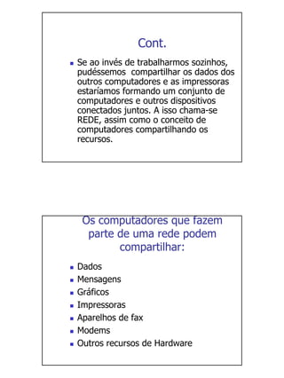 Cont.
Se ao invés de trabalharmos sozinhos,
pudéssemos compartilhar os dados dos
outros computadores e as impressoras
estaríamos formando um conjunto de
computadores e outros dispositivos
conectados juntos. A isso chama-se
REDE, assim como o conceito de
computadores compartilhando os
recursos.




 Os computadores que fazem
  parte de uma rede podem
        compartilhar:
Dados
Mensagens
Gráficos
Impressoras
Aparelhos de fax
Modems
Outros recursos de Hardware
 