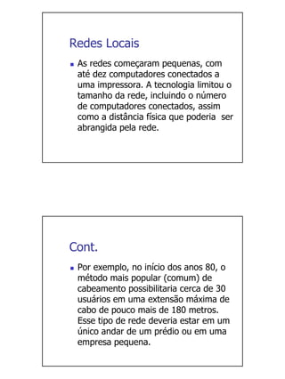 Redes Locais
 As redes começaram pequenas, com
 até dez computadores conectados a
 uma impressora. A tecnologia limitou o
 tamanho da rede, incluindo o número
 de computadores conectados, assim
 como a distância física que poderia ser
 abrangida pela rede.




Cont.
 Por exemplo, no início dos anos 80, o
 método mais popular (comum) de
 cabeamento possibilitaria cerca de 30
 usuários em uma extensão máxima de
 cabo de pouco mais de 180 metros.
 Esse tipo de rede deveria estar em um
 único andar de um prédio ou em uma
 empresa pequena.
 