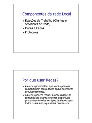 Componentes da rede Local
 Estações de Trabalho (Clientes e
 servidores de Rede)
 Placas e Cabos
 Protocolos




Por que usar Redes?
 As redes possibilitam que várias pessoas
 compartilhem tanto dados como periféricos
 simultaneamente.
 As redes podem reduzir a necessidade de
 comunicação escrita e tornar disponíveis
 praticamente todos os tipos de dados para
 todos os usuários que deles precisarem.
 