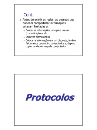 Cont.
Antes de existir as redes, as pessoas que
queriam compartilhar informações
estavam limitadas a:
  Contar as informações uma para outras
  (comunicação oral).
  Escrever memorandos
  Colocar a informação em um disquete, levá-lo
  fisicamente para outro computador e, depois,
  copiar os dados naquele computador.




 Protocolos
 