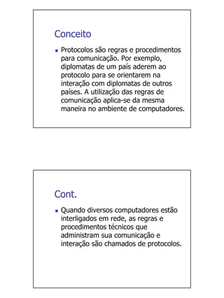 Conceito
 Protocolos são regras e procedimentos
 para comunicação. Por exemplo,
 diplomatas de um país aderem ao
 protocolo para se orientarem na
 interação com diplomatas de outros
 países. A utilização das regras de
 comunicação aplica-se da mesma
 maneira no ambiente de computadores.




Cont.
 Quando diversos computadores estão
 interligados em rede, as regras e
 procedimentos técnicos que
 administram sua comunicação e
 interação são chamados de protocolos.
 