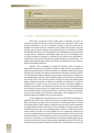Redes de Computadores

Você Sabia?
Firewall é o nome dado ao dispositivo de uma rede de computadores que tem por objetivo
aplicar uma política de segurança a um determinado ponto de controle da rede? Algumas das
ações mais importantes de um firewall têm efeito por meio do bloqueio ou da restrição do
estabelecimento de conexões de certas portas da camada de transporte. Aprenderemos mais
sobre firewalls quando tratarmos de segurança em redes de computadores.

1.3 UDP – Protocolo de Datagrama do Usuário
Nesta seção, começaremos nossos estudos sobre os protocolos que atuam na
camada de transporte da Internet. O primeiro protocolo a ser examinado é o UDP e a sua
principal característica é a de não ser orientado a conexão. O UDP não se preocupa em
estabelecer um contato inicial com a entidade a quem os dados serão enviados, não sendo,
portanto, capaz de oferecer qualquer tipo de garantia de que uma entrega bem sucedida
será efetuada. Diante disso, resta a este protocolo a funcionalidade básica que descrevemos
na seção anterior: multiplexar e demultiplexar dados, para fins de intermediação entre
os diversos processos de aplicação e a interface de rede. Diante da sua simplicidade, a
importância do UDP enquanto protocolo de transporte poderia até ser questionada... isso
sugere a apresentação de alguns motivos que indicam a sua relevância em certos cenários e
diante de necessidades específicas.
Quando o TCP é empregado na camada de transporte, antes de repassar os
dados vindos dos processos de aplicação à camada de rede, uma série de verificações é
realizada. O protocolo precisa verificar, por exemplo, se a entidade de destino possui espaço
suficiente para acomodar novos dados (controle de fluxo); além disso, é necessário verificar
se confirmações de entrega de segmentos anteriormente enviados já foram recebidas. Em
caso negativo, pode-se priorizar o reenvio de dados antigos, em vez de injetar na rede dados
mais recentes. Com o UDP, nada disso acontece. Tão logo um processo de aplicação passe
dados à entidade de transporte, o UDP ele os empacotará num segmento e os repassará
imediatamente à camada de rede. Essa forma de proceder tem grande utilidade em
aplicações que requerem o que chamamos de tempo real, como uma videoconferência ou
uma chamada de voz pela Internet. Em situações como essas, minimizar o tempo decorrido
entre a criação dos dados no lado do transmissor e a sua entrega no destino é a prioridade.
O alcance desse objetivo seria fortemente comprometido, caso empregássemos o TCP e
tivéssemos aguardar verificações como as que descrevemos.
O não estabelecimento de conexões por parte do UDP também traz benefícios a
aplicações como o DNS. O que o DNS faz se resume a uma simples consulta a um banco de
dados; se este banco, por algum motivo, não responder, o solicitante pode refazer a consulta
sem grandes prejuízos. Nesse contexto, ao dispensar toda uma troca inicial de informações
de configuração de conexão, o UDP acelera o envio de pedidos e respostas, evitando uma
lentidão desnecessária. Uma outra consequência disso é o fato de, no UDP, não ser preciso
manter estados de conexão, que incluem buffers de envio e recebimento, parâmetros de
controle de congestionamento e parâmetros numéricos de sequência e de reconhecimento
(quando estudarmos o TCP, entenderemos melhor tudo isso). Como esses parâmetros não
precisam ser monitorados, um servidor dedicado a uma aplicação específica pode suportar
um número muito maior de clientes ativos quando a aplicação roda sobre UDP. Por fim, no
UDP, temos uma sobrecarga de cabeçalho de pacote menor: apenas 8 bytes, em troca de 20

10

 