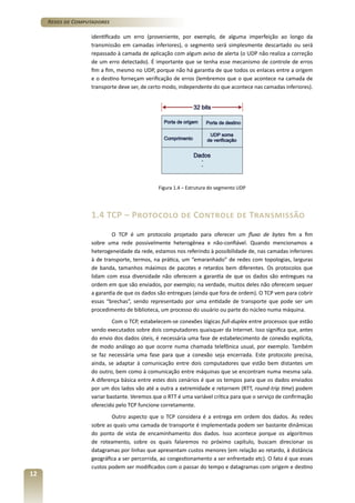 Redes de Computadores
identificado um erro (proveniente, por exemplo, de alguma imperfeição ao longo da
transmissão em camadas inferiores), o segmento será simplesmente descartado ou será
repassado à camada de aplicação com algum aviso de alerta (o UDP não realiza a correção
de um erro detectado). É importante que se tenha esse mecanismo de controle de erros
fim a fim, mesmo no UDP, porque não há garantia de que todos os enlaces entre a origem
e o destino forneçam verificação de erros (lembremos que o que acontece na camada de
transporte deve ser, de certo modo, independente do que acontece nas camadas inferiores).

Figura 1.4 – Estrutura do segmento UDP

1.4 TCP – Protocolo de Controle de Transmissão
O TCP é um protocolo projetado para oferecer um fluxo de bytes fim a fim
sobre uma rede possivelmente heterogênea e não-confiável. Quando mencionamos a
heterogeneidade da rede, estamos nos referindo à possibilidade de, nas camadas inferiores
à de transporte, termos, na prática, um “emaranhado” de redes com topologias, larguras
de banda, tamanhos máximos de pacotes e retardos bem diferentes. Os protocolos que
lidam com essa diversidade não oferecem a garantia de que os dados são entregues na
ordem em que são enviados, por exemplo; na verdade, muitos deles não oferecem sequer
a garantia de que os dados são entregues (ainda que fora de ordem). O TCP vem para cobrir
essas “brechas”, sendo representado por uma entidade de transporte que pode ser um
procedimento de biblioteca, um processo do usuário ou parte do núcleo numa máquina.
Com o TCP, estabelecem-se conexões lógicas full-duplex entre processos que estão
sendo executados sobre dois computadores quaisquer da Internet. Isso significa que, antes
do envio dos dados úteis, é necessária uma fase de estabelecimento de conexão explícita,
de modo análogo ao que ocorre numa chamada telefônica usual, por exemplo. Também
se faz necessária uma fase para que a conexão seja encerrada. Este protocolo precisa,
ainda, se adaptar à comunicação entre dois computadores que estão bem distantes um
do outro, bem como à comunicação entre máquinas que se encontram numa mesma sala.
A diferença básica entre estes dois cenários é que os tempos para que os dados enviados
por um dos lados vão até a outra a extremidade e retornem (RTT, round-trip time) podem
variar bastante. Veremos que o RTT é uma variável crítica para que o serviço de confirmação
oferecido pelo TCP funcione corretamente.

12

Outro aspecto que o TCP considera é a entrega em ordem dos dados. As redes
sobre as quais uma camada de transporte é implementada podem ser bastante dinâmicas
do ponto de vista de encaminhamento dos dados. Isso acontece porque os algoritmos
de roteamento, sobre os quais falaremos no próximo capítulo, buscam direcionar os
datagramas por linhas que apresentam custos menores (em relação ao retardo, à distância
geográfica a ser percorrida, ao congestionamento a ser enfrentado etc). O fato é que esses
custos podem ser modificados com o passar do tempo e datagramas com origem e destino

 