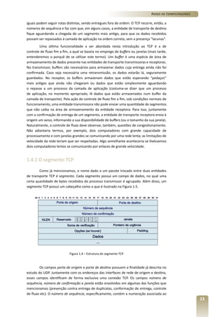 Redes de Computadores
iguais podem seguir rotas distintas, sendo entregues fora de ordem. O TCP recorre, então, a
números de sequência e faz com que, em alguns casos, a entidade de transporte de destino
fique aguardando a chegada de um segmento mais antigo, para que os dados recebidos
possam ser repassados à camada de aplicação na ordem correta, sem a presença “lacunas”.
Uma última funcionalidade a ser abordada nesta introdução ao TCP é a de
controle de fluxo fim a fim, a qual se baseia no emprego de buffers ou janelas (mais tarde,
entenderemos o porquê de se utilizar este termo). Um buffer é uma espécie de área de
armazenamento de dados presente nas entidades de transporte transmissoras e receptoras.
No transmissor, buffers são necessários para armazenar dados cuja entrega ainda não foi
confirmada. Caso seja necessária uma retransmissão, os dados estarão lá, seguramente
guardados. No receptor, os buffers armazenam dados que estão esperando “pedaços”
mais antigos que ainda não chegaram ou dados que estão simplesmente aguardando
o repasse a um processo da camada de aplicação (costuma-se dizer que um processo
de aplicação, no momento apropriado, lê dados que estão armazenados num buffer da
camada de transporte). Pela ação do controle de fluxo fim a fim, sob condições normais de
funcionamento, uma entidade transmissora não pode enviar uma quantidade de segmentos
que não caiba na área de armazenamento da entidade receptora. Para isso, juntamente
com a confirmação de entrega de um segmento, a entidade de transporte receptora envia à
origem um aviso, informando a sua disponibilidade de buffers (ou o tamanho da sua janela).
Naturalmente, o controle de fluxo deve observar, também, questões de congestionamento.
Não adiantaria termos, por exemplo, dois computadores com grande capacidade de
processamento e com janelas grandes se comunicando por uma rede lenta; as limitações de
velocidade da rede teriam que ser respeitadas. Algo semelhante aconteceria se tivéssemos
dois computadores lentos se comunicando por enlaces de grande velocidade.

1.4.1 O segmento TCP
Como já mencionamos, o nome dado a um pacote trocado entre duas entidades
de transporte TCP é segmento. Cada segmento possui um campo de dados, no qual uma
certa quantidade de bytes recebidos do processo transmissor é agrupado. Além disso, um
segmento TCP possui um cabeçalho como o que é ilustrado na Figura 1.5.

Figura 1.4 – Estrutura do segmento TCP

Os campos porta de origem e porta de destino possuem a finalidade já descrita no
estudo do UDP. Juntamente com os endereços das interfaces de rede de origem e destino,
esses campos identificam de forma exclusiva uma conexão TCP. Os campos número de
sequência, número de confirmação e janela estão envolvidos em algumas das funções que
mencionamos (prevenção contra entrega de duplicatas, conformação de entrega, controle
de fluxo etc). O número de sequência, especificamente, contém a numeração associada ao

13

 