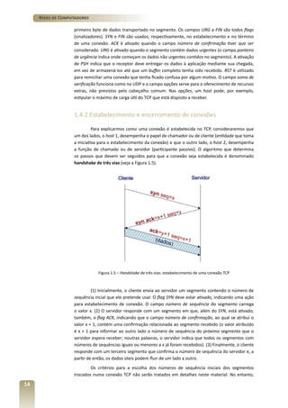 Redes de Computadores
primeiro byte de dados transportado no segmento. Os campos URG a FIN são todos flags
(sinalizadores). SYN e FIN são usados, respectivamente, no estabelecimento e no término
de uma conexão. ACK é ativado quando o campo número de confirmação tiver que ser
considerado. URG é ativado quando o segmento contém dados urgentes (o campo ponteiro
de urgência indica onde começam os dados não urgentes contidos no segmento). A ativação
de PSH indica que o receptor deve entregar os dados à aplicação mediante sua chegada,
em vez de armazená-los até que um buffer completo tenha sido recebido. RST é utilizado
para reiniciliar uma conexão que tenha ficado confusa por algum motivo. O campo soma de
verificação funciona como no UDP e o campo opções serve para o oferecimento de recursos
extras, não previstos pelo cabeçalho comum. Nas opções, um host pode, por exemplo,
estipular o máximo de carga útil do TCP que está disposto a receber.

1.4.2 Estabelecimento e encerramento de conexões
Para explicarmos como uma conexão é estabelecida no TCP, consideraremos que
um dos lados, o host 1, desempenha o papel de chamador ou de cliente (entidade que toma
a iniciativa para o estabelecimento da conexão) e que o outro lado, o host 2, desempenha
a função de chamado ou de servidor (participante passivo). O algoritmo que determina
os passos que devem ser seguidos para que a conexão seja estabelecida é denominado
handshake de três vias (veja a Figura 1.5).

Figura 1.5 – Handshake de três vias: estabelecimento de uma conexão TCP

(1) Inicialmente, o cliente envia ao servidor um segmento contendo o número de
sequência incial que ele pretende usar. O flag SYN deve estar ativado, indicando uma ação
para estabelecimento de conexão. O campo número de sequência do segmento carrega
o valor x. (2) O servidor responde com um segmento em que, além do SYN, está ativado,
também, o flag ACK, indicando que o campo número de confirmação, ao qual se atribui o
valor x + 1, contém uma confirmação relacionada ao segmento recebido (o valor atribuído
é x + 1 para informar ao outro lado o número de sequência do próximo segmento que o
servidor espera receber; noutras palavras, o servidor indica que todos os segmentos com
números de sequências iguais ou menores a x já foram recebidos). (3) Finalmente, o cliente
responde com um terceiro segmento que confirma o número de sequência do servidor e, a
partir de então, os dados úteis podem fluir de um lado a outro.
Os critérios para a escolha dos números de sequência iniciais dos segmentos
trocados numa conexão TCP não serão tratados em detalhes neste material. No entanto,

14

 
