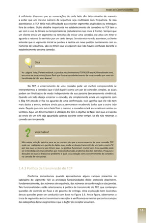 Redes de Computadores
é suficiente dizermos que as numerações de cada lado são determinadas de maneira
a evitar que um mesmo número de sequência seja reutilizado com frequência. Se isso
acontecesse, o TCP teria mais dificuldade para rejeitar segmentos duplicados ou entregues
fora de ordem. Outro detalhe importante no estabelecimento de conexões no TCP tem a
ver com o uso de timers ou temporizadores (estudaremos isso mais à frente). Sempre que
um cliente envia um segmento na tentativa de iniciar uma conexão, ele ativa um timer e
aguarda o retorno do servidor por um certo tempo. Se este retorno não acontecer, o cliente
entende que o segmento inicial se perdeu e realiza um novo pedido. Juntamente com os
números de sequência, são os timers que asseguram que não haverá confusão durante o
estabelecimento de uma conexão.

Dica
Na página http://www.netbook.cs.purdue.edu/animations/TCP%203-way%20handshake.html,
encontra-se uma animação em flash que ilustra o estabelecimento de uma conexão por meio do
handshake de três vias. Acesse!

No TCP, o encerramento de uma conexão pode ser melhor compreendido se
interpretarmos a conexão (que é full-duplex) como um par de conexões simplex, as quais
podem ser finalizadas de modo independente de sua parceira (encerramento simétrico).
Quando um lado deseja encerrar a conexão, ele simplesmente envia um segmento com
o flag FIN ativado e fica no aguardo de uma confirmação. Isso significa que ele não tem
mais dados a enviar, embora ainda possa permanecer recebendo dados que o outro lado
envia. Depois que este outro lado fizer o mesmo, a conexão estará encerrada em ambos os
sentidos. Aqui, um timer também é utilizado. Ele tem o objetivo de fazer com que a resposta
ao envio de um FIN seja aguardada apenas durante certo tempo. Se ela não retornar, a
conexão será encerrada.

Você Sabia?
Não existe solução teórica para se ter certeza de que o encerramento de uma conexão TCP
pode ser realizado sem perda de dados que ainda se deseja transmitir de um lado a outro? É
por isso que se recorre aos timers que, na prática, funcionam muito bem. Essa questão pode
ser entendida com mais detalhes por meio do chamado problema dos dois exércitos. Pesquise e
descubra do que se trata esse problema e qual a sua relação com o encerramento de conexões
na camada de transporte.

1.4.3 Política de transmissão do TCP
Conforme comentamos quando apresentamos alguns campos presentes no
cabeçalho do segmento TCP, as principais funcionalidades desse protocolo dependem,
fundamentalmente, dos números de sequência, dos números de confirmação e das janelas.
Tais funcionalidades estão relacionadas à política de transmissão do TCP, que contempla
questões de controle de fluxo e de garantia de entrega. Uma explicação bem ilustrativa
dessas questões pode ser conduzida com base na Figura 1.6. Nesta figura, observamos a
troca de segmentos entre transmissor e receptor e verificamos os valores que certos campos
dos cabeçalhos desses segmentos e que o buffer do receptor assumem.

15

 